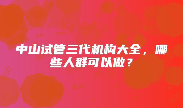 中山试管三代机构大全，哪些人群可以做？