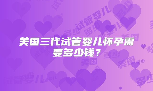 美国三代试管婴儿怀孕需要多少钱?