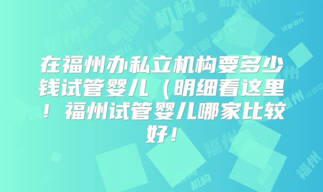 在福州办私立机构要多少钱试管婴儿（明细看这里！福州试管婴儿哪家比较好！