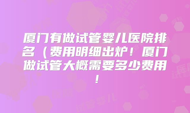 厦门有做试管婴儿医院排名（费用明细出炉！厦门做试管大概需要多少费用！