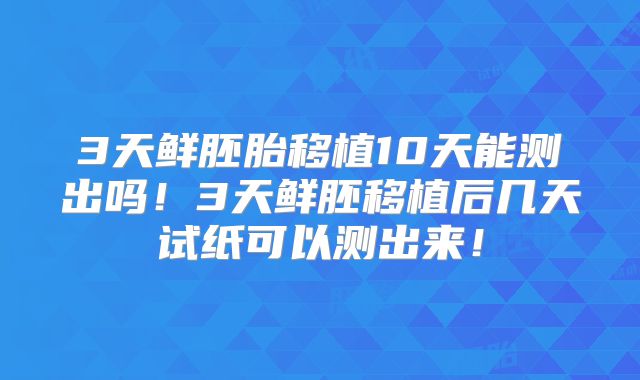 3天鲜胚胎移植10天能测出吗！3天鲜胚移植后几天试纸可以测出来！