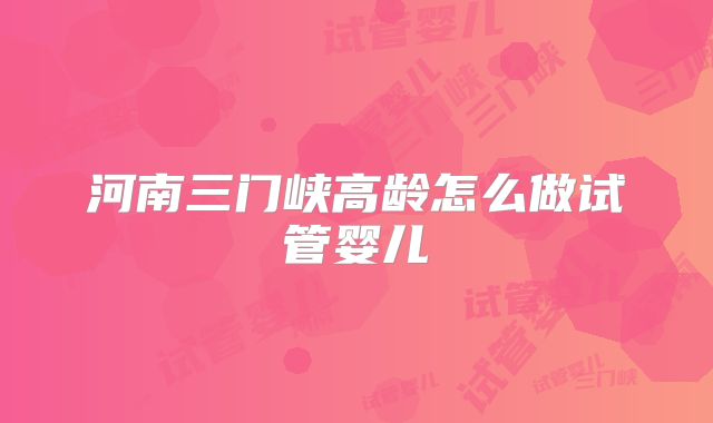 河南三门峡高龄怎么做试管婴儿