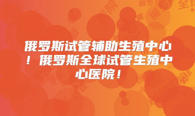 俄罗斯试管辅助生殖中心！俄罗斯全球试管生殖中心医院！