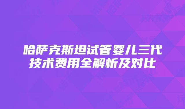 哈萨克斯坦试管婴儿三代技术费用全解析及对比
