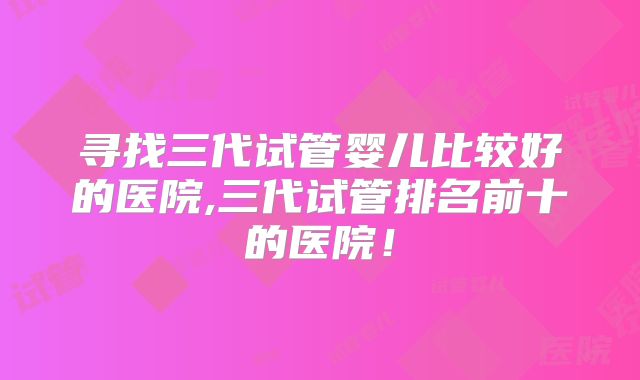寻找三代试管婴儿比较好的医院,三代试管排名前十的医院！