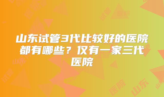 山东试管3代比较好的医院都有哪些？仅有一家三代医院