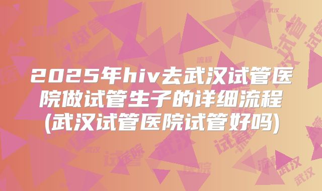 2025年hiv去武汉试管医院做试管生子的详细流程(武汉试管医院试管好吗)