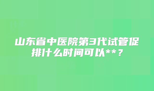 山东省中医院第3代试管促排什么时间可以**？