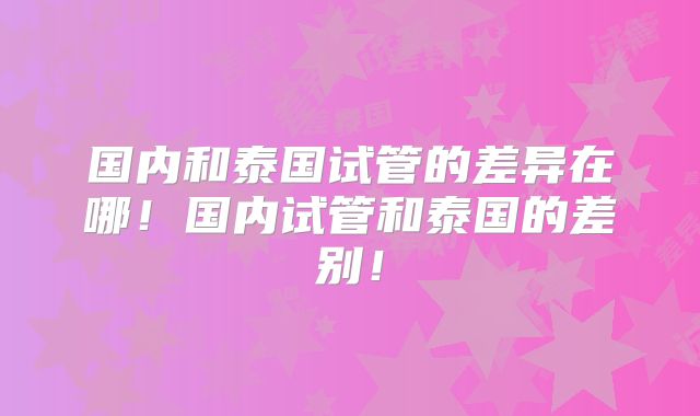 国内和泰国试管的差异在哪！国内试管和泰国的差别！
