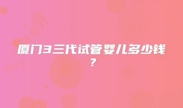 厦门3三代试管婴儿多少钱?