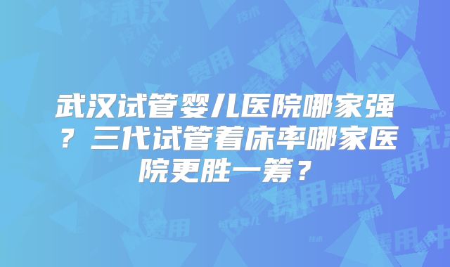 武汉试管婴儿医院哪家强?三代试管着床率哪家医院更胜一筹?