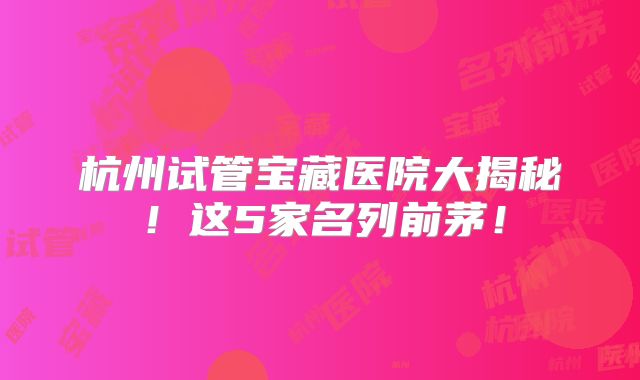 杭州试管宝藏医院大揭秘！这5家名列前茅！