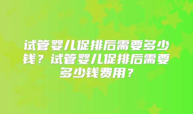 试管婴儿促排后需要多少钱？试管婴儿促排后需要多少钱费用？