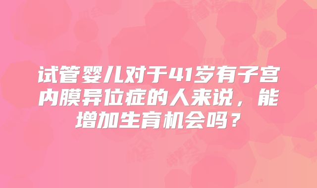 试管婴儿对于41岁有子宫内膜异位症的人来说，能增加生育机会吗？