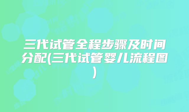 三代试管全程步骤及时间分配(三代试管婴儿流程图)