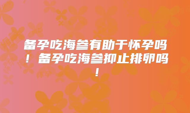 备孕吃海参有助于怀孕吗！备孕吃海参抑止排卵吗！