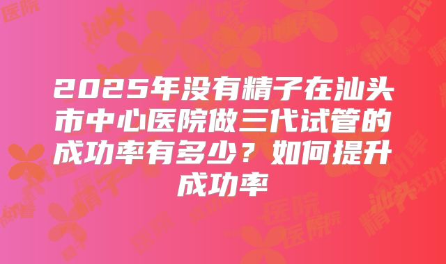 2025年没有精子在汕头市中心医院做三代试管的成功率有多少?如何提升成功率