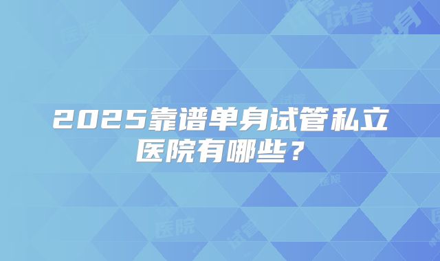 2025靠谱单身试管私立医院有哪些？