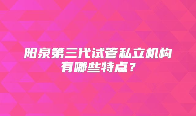 阳泉第三代试管私立机构有哪些特点?