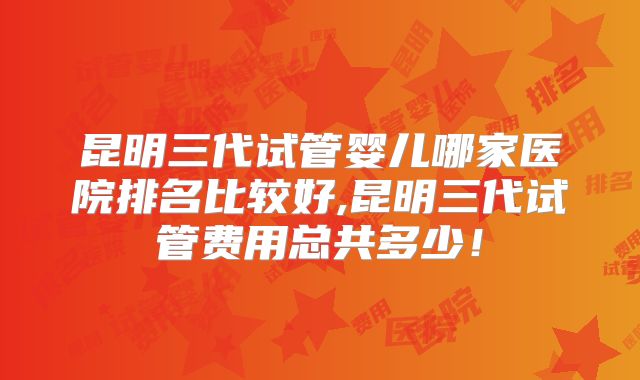 昆明三代试管婴儿哪家医院排名比较好,昆明三代试管费用总共多少！