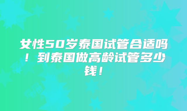 女性50岁泰国试管合适吗!到泰国做高龄试管多少钱!