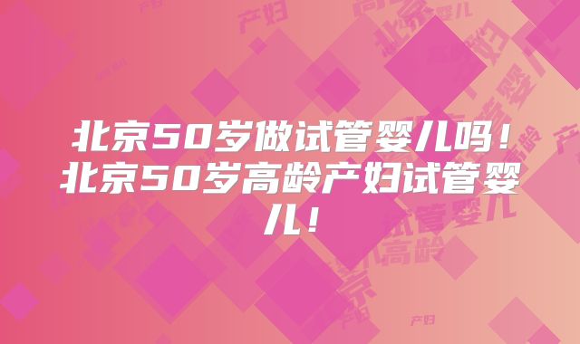 北京50岁做试管婴儿吗！北京50岁高龄产妇试管婴儿！