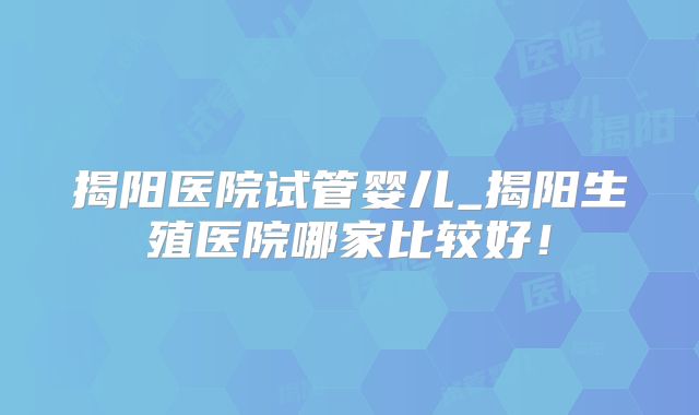 揭阳医院试管婴儿_揭阳生殖医院哪家比较好！