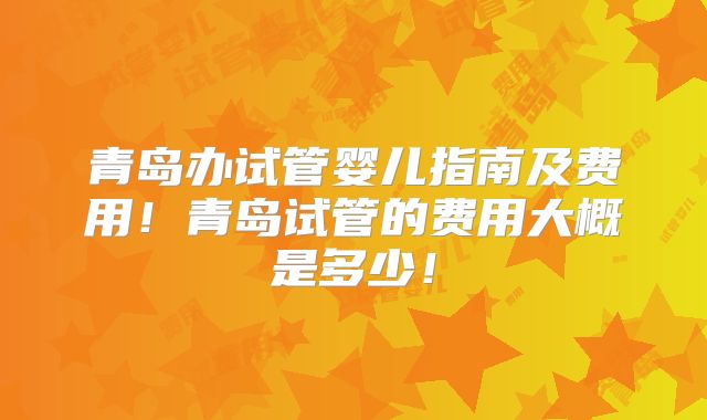 青岛办试管婴儿指南及费用！青岛试管的费用大概是多少！