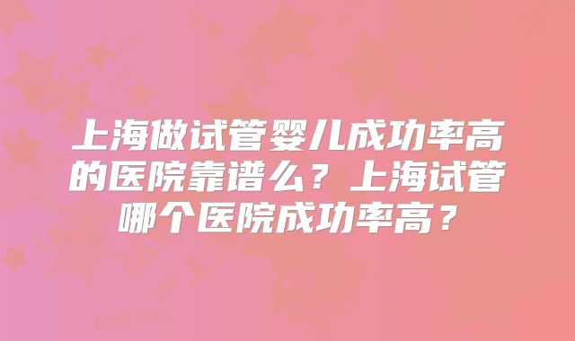 上海做试管婴儿成功率高的医院靠谱么？上海试管哪个医院成功率高？