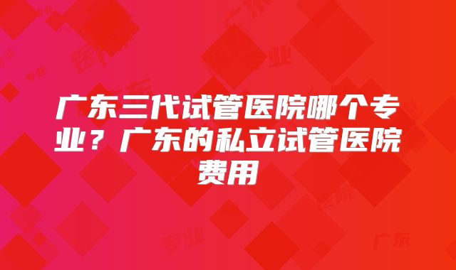 广东三代试管医院哪个专业？广东的私立试管医院费用
