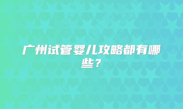 广州试管婴儿攻略都有哪些？