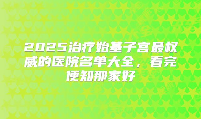 2025治疗始基子宫最权威的医院名单大全，看完便知那家好