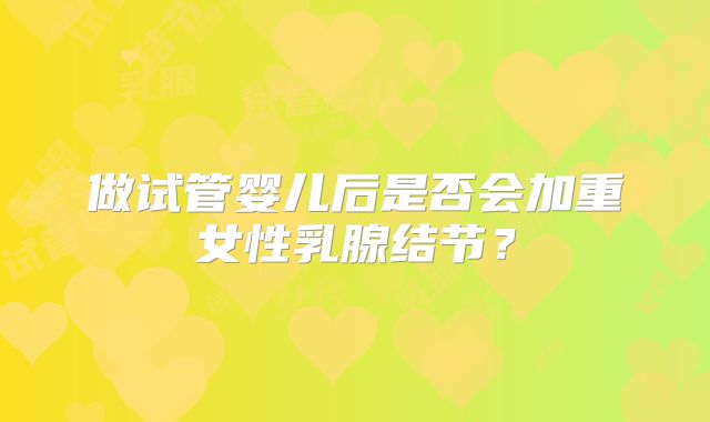 做试管婴儿后是否会加重女性乳腺结节？