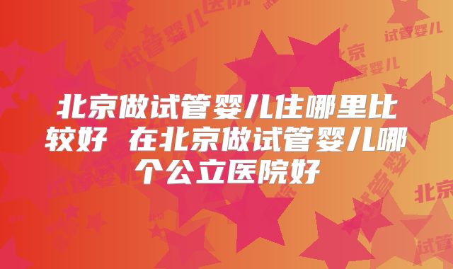 北京做试管婴儿住哪里比较好 在北京做试管婴儿哪个公立医院好
