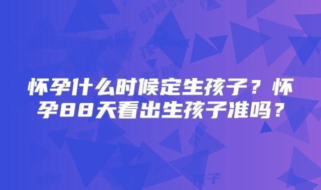 怀孕什么时候定生孩子?怀孕88天看出生孩子准吗?