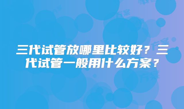 三代试管放哪里比较好?三代试管一般用什么方案?