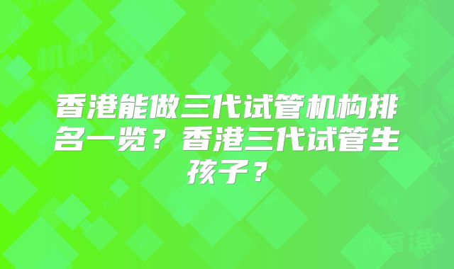 香港能做三代试管机构排名一览?香港三代试管生孩子?
