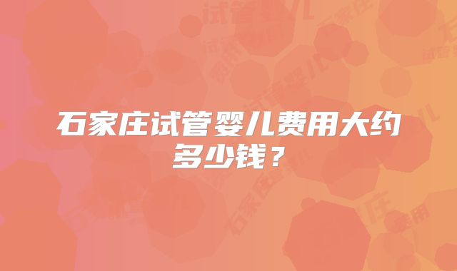 石家庄试管婴儿费用大约多少钱?