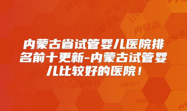 内蒙古省试管婴儿医院排名前十更新-内蒙古试管婴儿比较好的医院！