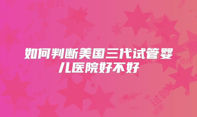 如何判断美国三代试管婴儿医院好不好