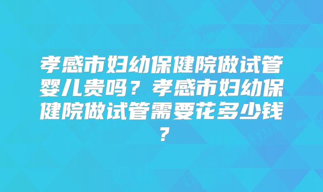 孝感市妇幼保健院做试管婴儿贵吗？孝感市妇幼保健院做试管需要花多少钱？