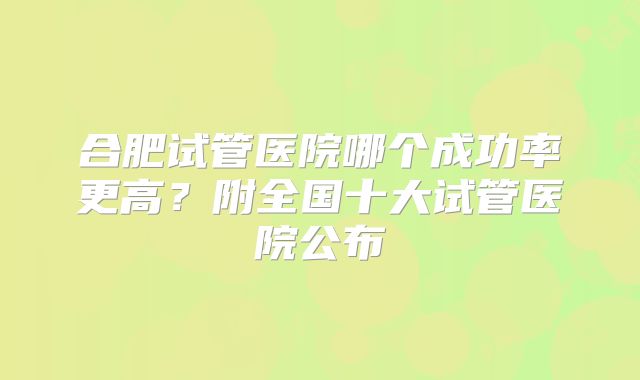 合肥试管医院哪个成功率更高?附全国十大试管医院公布