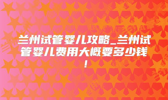 兰州试管婴儿攻略_兰州试管婴儿费用大概要多少钱！