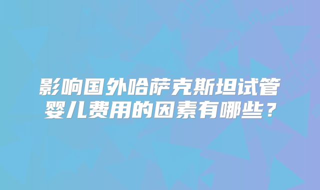 影响国外哈萨克斯坦试管婴儿费用的因素有哪些？
