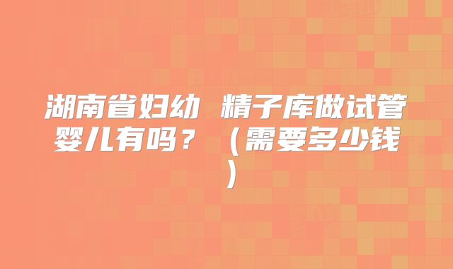 湖南省妇幼 精子库做试管婴儿有吗?(需要多少钱)
