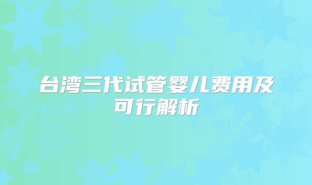 台湾三代试管婴儿费用及可行解析