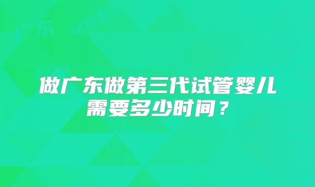 做广东做第三代试管婴儿需要多少时间？