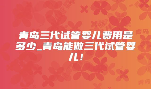青岛三代试管婴儿费用是多少_青岛能做三代试管婴儿！