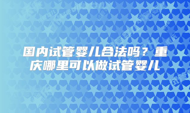 国内试管婴儿合法吗?重庆哪里可以做试管婴儿