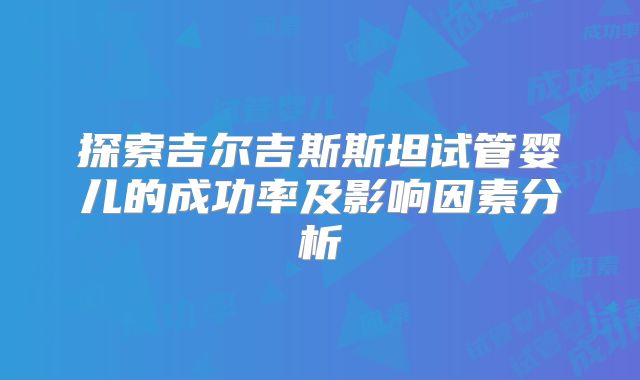 探索吉尔吉斯斯坦试管婴儿的成功率及影响因素分析